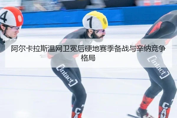 阿尔卡拉斯温网卫冕后硬地赛季备战与辛纳竞争格局（hth）